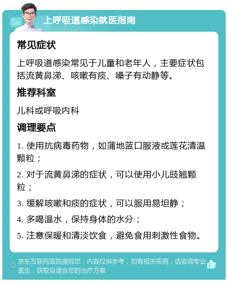 上呼吸道感染就医指南 常见症状 上呼吸道感染常见于儿童和老年人，主要症状包括流黄鼻涕、咳嗽有痰、嗓子有动静等。 推荐科室 儿科或呼吸内科 调理要点 1. 使用抗病毒药物，如蒲地蓝口服液或莲花清温颗粒； 2. 对于流黄鼻涕的症状，可以使用小儿豉翘颗粒； 3. 缓解咳嗽和痰的症状，可以服用易坦静； 4. 多喝温水，保持身体的水分； 5. 注意保暖和清淡饮食，避免食用刺激性食物。