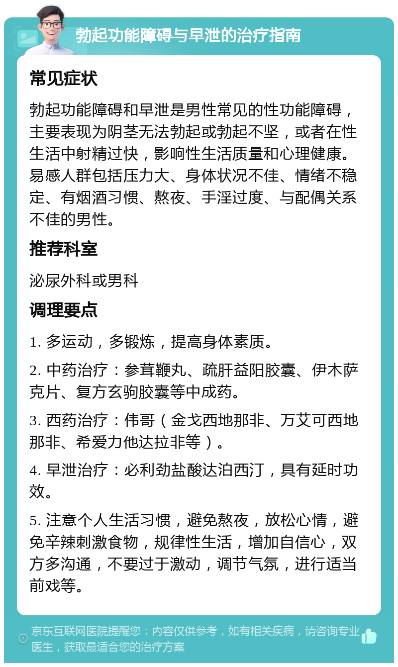 勃起功能障碍与早泄的治疗指南 常见症状 勃起功能障碍和早泄是男性常见的性功能障碍，主要表现为阴茎无法勃起或勃起不坚，或者在性生活中射精过快，影响性生活质量和心理健康。易感人群包括压力大、身体状况不佳、情绪不稳定、有烟酒习惯、熬夜、手淫过度、与配偶关系不佳的男性。 推荐科室 泌尿外科或男科 调理要点 1. 多运动，多锻炼，提高身体素质。 2. 中药治疗：参茸鞭丸、疏肝益阳胶囊、伊木萨克片、复方玄驹胶囊等中成药。 3. 西药治疗：伟哥（金戈西地那非、万艾可西地那非、希爱力他达拉非等）。 4. 早泄治疗：必利劲盐酸达泊西汀，具有延时功效。 5. 注意个人生活习惯，避免熬夜，放松心情，避免辛辣刺激食物，规律性生活，增加自信心，双方多沟通，不要过于激动，调节气氛，进行适当前戏等。