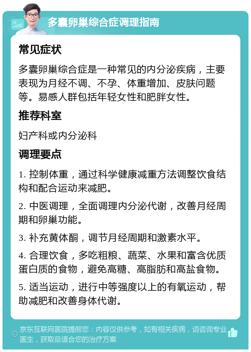 多囊卵巢综合症调理指南 常见症状 多囊卵巢综合症是一种常见的内分泌疾病，主要表现为月经不调、不孕、体重增加、皮肤问题等。易感人群包括年轻女性和肥胖女性。 推荐科室 妇产科或内分泌科 调理要点 1. 控制体重，通过科学健康减重方法调整饮食结构和配合运动来减肥。 2. 中医调理，全面调理内分泌代谢，改善月经周期和卵巢功能。 3. 补充黄体酮，调节月经周期和激素水平。 4. 合理饮食，多吃粗粮、蔬菜、水果和富含优质蛋白质的食物，避免高糖、高脂肪和高盐食物。 5. 适当运动，进行中等强度以上的有氧运动，帮助减肥和改善身体代谢。