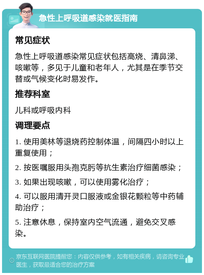 急性上呼吸道感染就医指南 常见症状 急性上呼吸道感染常见症状包括高烧、清鼻涕、咳嗽等，多见于儿童和老年人，尤其是在季节交替或气候变化时易发作。 推荐科室 儿科或呼吸内科 调理要点 1. 使用美林等退烧药控制体温，间隔四小时以上重复使用； 2. 按医嘱服用头孢克肟等抗生素治疗细菌感染； 3. 如果出现咳嗽，可以使用雾化治疗； 4. 可以服用清开灵口服液或金银花颗粒等中药辅助治疗； 5. 注意休息，保持室内空气流通，避免交叉感染。