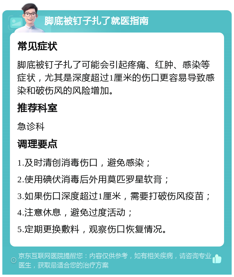 脚底被钉子扎了就医指南 常见症状 脚底被钉子扎了可能会引起疼痛、红肿、感染等症状，尤其是深度超过1厘米的伤口更容易导致感染和破伤风的风险增加。 推荐科室 急诊科 调理要点 1.及时清创消毒伤口，避免感染； 2.使用碘伏消毒后外用莫匹罗星软膏； 3.如果伤口深度超过1厘米，需要打破伤风疫苗； 4.注意休息，避免过度活动； 5.定期更换敷料，观察伤口恢复情况。