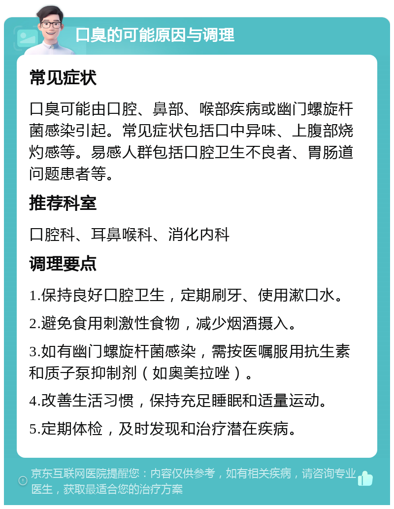 口臭的可能原因与调理 常见症状 口臭可能由口腔、鼻部、喉部疾病或幽门螺旋杆菌感染引起。常见症状包括口中异味、上腹部烧灼感等。易感人群包括口腔卫生不良者、胃肠道问题患者等。 推荐科室 口腔科、耳鼻喉科、消化内科 调理要点 1.保持良好口腔卫生，定期刷牙、使用漱口水。 2.避免食用刺激性食物，减少烟酒摄入。 3.如有幽门螺旋杆菌感染，需按医嘱服用抗生素和质子泵抑制剂（如奥美拉唑）。 4.改善生活习惯，保持充足睡眠和适量运动。 5.定期体检，及时发现和治疗潜在疾病。