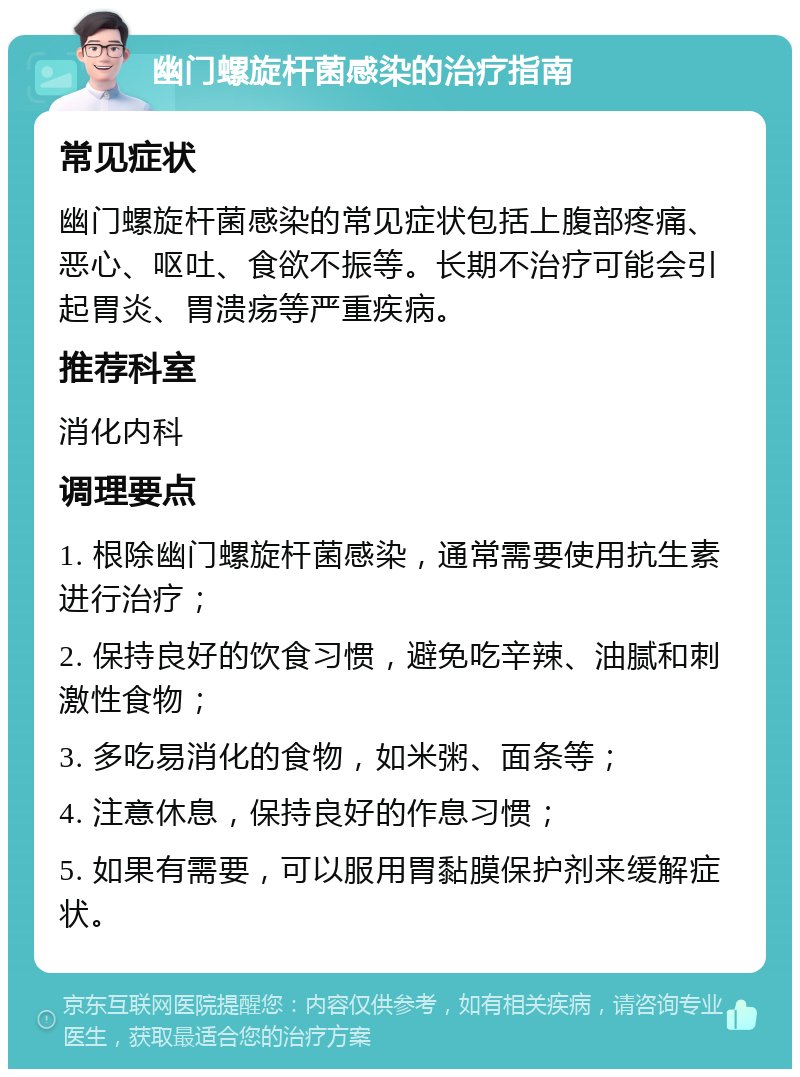 幽门螺旋杆菌感染的治疗指南 常见症状 幽门螺旋杆菌感染的常见症状包括上腹部疼痛、恶心、呕吐、食欲不振等。长期不治疗可能会引起胃炎、胃溃疡等严重疾病。 推荐科室 消化内科 调理要点 1. 根除幽门螺旋杆菌感染，通常需要使用抗生素进行治疗； 2. 保持良好的饮食习惯，避免吃辛辣、油腻和刺激性食物； 3. 多吃易消化的食物，如米粥、面条等； 4. 注意休息，保持良好的作息习惯； 5. 如果有需要，可以服用胃黏膜保护剂来缓解症状。