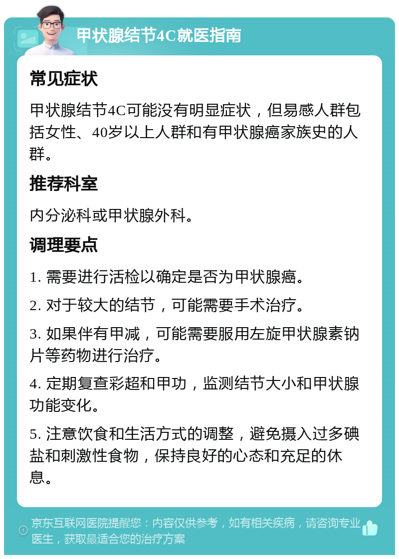 甲状腺结节4C就医指南 常见症状 甲状腺结节4C可能没有明显症状，但易感人群包括女性、40岁以上人群和有甲状腺癌家族史的人群。 推荐科室 内分泌科或甲状腺外科。 调理要点 1. 需要进行活检以确定是否为甲状腺癌。 2. 对于较大的结节，可能需要手术治疗。 3. 如果伴有甲减，可能需要服用左旋甲状腺素钠片等药物进行治疗。 4. 定期复查彩超和甲功，监测结节大小和甲状腺功能变化。 5. 注意饮食和生活方式的调整，避免摄入过多碘盐和刺激性食物，保持良好的心态和充足的休息。