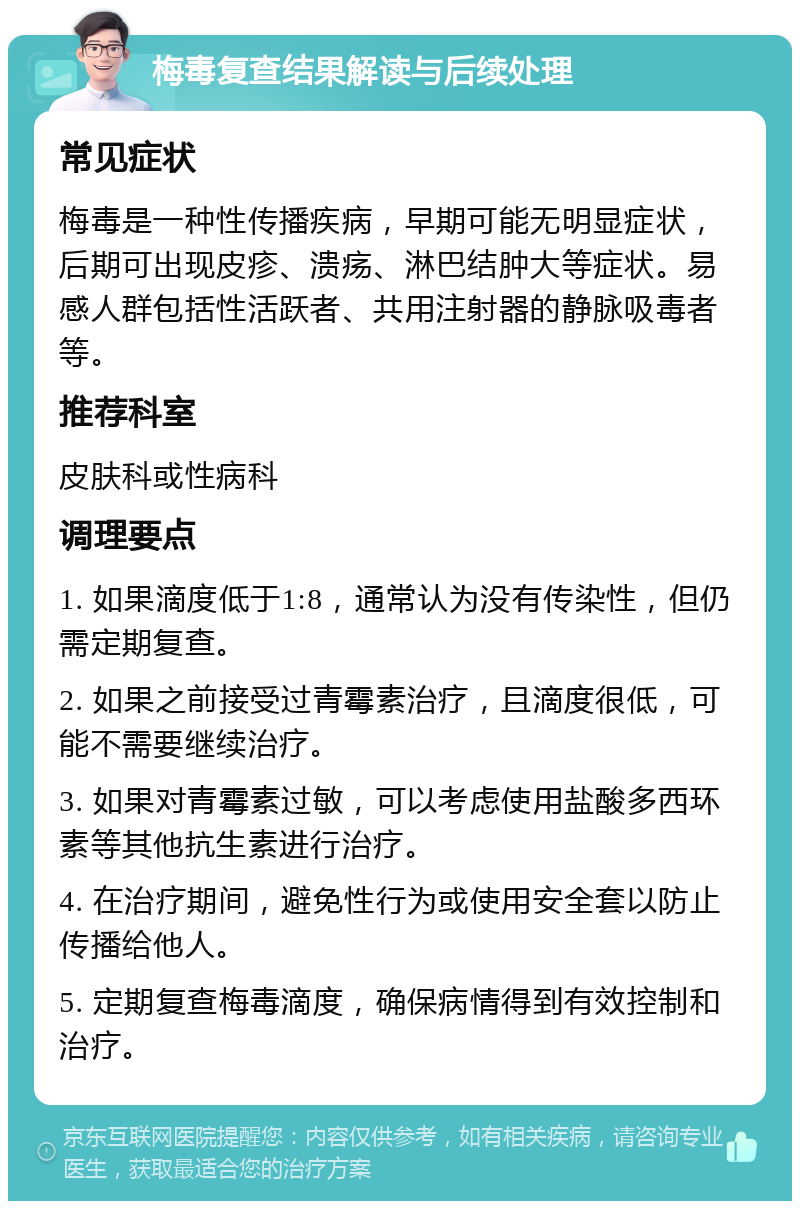 梅毒复查结果解读与后续处理 常见症状 梅毒是一种性传播疾病，早期可能无明显症状，后期可出现皮疹、溃疡、淋巴结肿大等症状。易感人群包括性活跃者、共用注射器的静脉吸毒者等。 推荐科室 皮肤科或性病科 调理要点 1. 如果滴度低于1:8，通常认为没有传染性，但仍需定期复查。 2. 如果之前接受过青霉素治疗，且滴度很低，可能不需要继续治疗。 3. 如果对青霉素过敏，可以考虑使用盐酸多西环素等其他抗生素进行治疗。 4. 在治疗期间，避免性行为或使用安全套以防止传播给他人。 5. 定期复查梅毒滴度，确保病情得到有效控制和治疗。