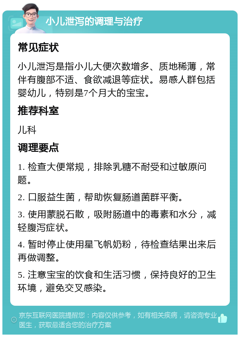 小儿泄泻的调理与治疗 常见症状 小儿泄泻是指小儿大便次数增多、质地稀薄，常伴有腹部不适、食欲减退等症状。易感人群包括婴幼儿，特别是7个月大的宝宝。 推荐科室 儿科 调理要点 1. 检查大便常规，排除乳糖不耐受和过敏原问题。 2. 口服益生菌，帮助恢复肠道菌群平衡。 3. 使用蒙脱石散，吸附肠道中的毒素和水分，减轻腹泻症状。 4. 暂时停止使用星飞帆奶粉，待检查结果出来后再做调整。 5. 注意宝宝的饮食和生活习惯，保持良好的卫生环境，避免交叉感染。