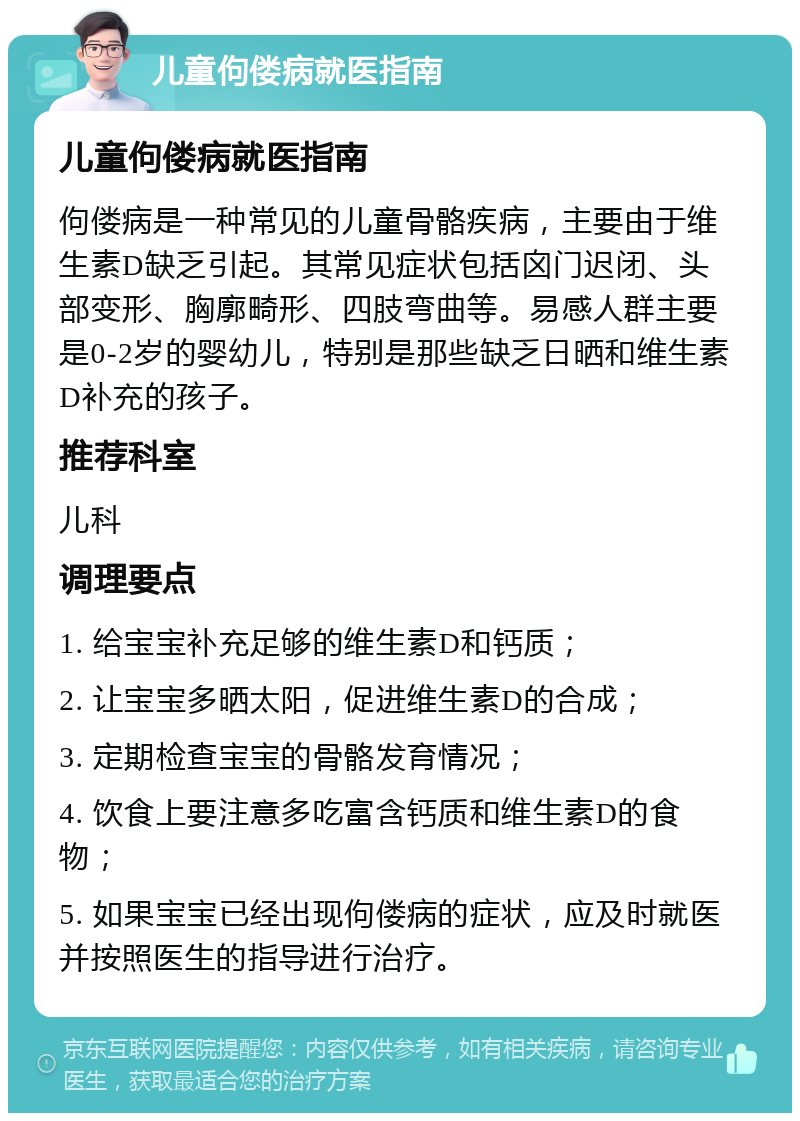 儿童佝偻病就医指南 儿童佝偻病就医指南 佝偻病是一种常见的儿童骨骼疾病，主要由于维生素D缺乏引起。其常见症状包括囟门迟闭、头部变形、胸廓畸形、四肢弯曲等。易感人群主要是0-2岁的婴幼儿，特别是那些缺乏日晒和维生素D补充的孩子。 推荐科室 儿科 调理要点 1. 给宝宝补充足够的维生素D和钙质； 2. 让宝宝多晒太阳，促进维生素D的合成； 3. 定期检查宝宝的骨骼发育情况； 4. 饮食上要注意多吃富含钙质和维生素D的食物； 5. 如果宝宝已经出现佝偻病的症状，应及时就医并按照医生的指导进行治疗。