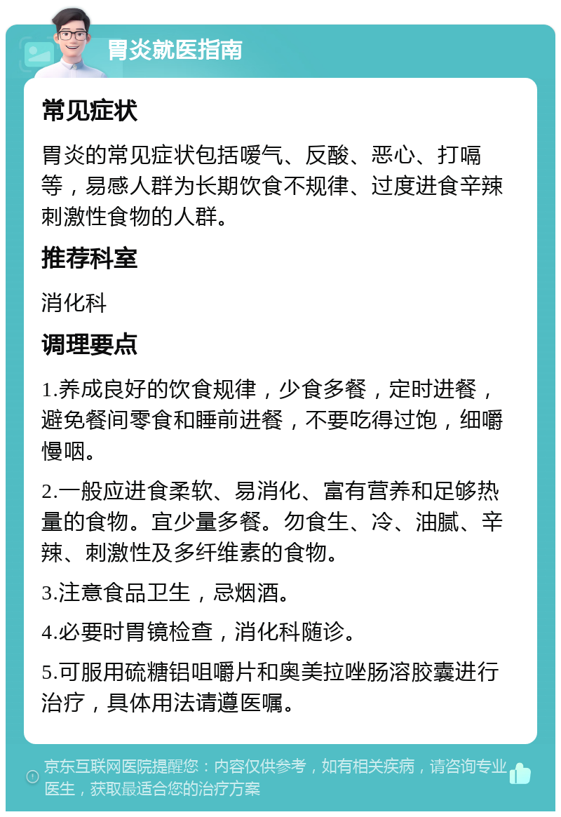 胃炎就医指南 常见症状 胃炎的常见症状包括嗳气、反酸、恶心、打嗝等，易感人群为长期饮食不规律、过度进食辛辣刺激性食物的人群。 推荐科室 消化科 调理要点 1.养成良好的饮食规律，少食多餐，定时进餐，避免餐间零食和睡前进餐，不要吃得过饱，细嚼慢咽。 2.一般应进食柔软、易消化、富有营养和足够热量的食物。宜少量多餐。勿食生、冷、油腻、辛辣、刺激性及多纤维素的食物。 3.注意食品卫生，忌烟酒。 4.必要时胃镜检查，消化科随诊。 5.可服用硫糖铝咀嚼片和奥美拉唑肠溶胶囊进行治疗，具体用法请遵医嘱。