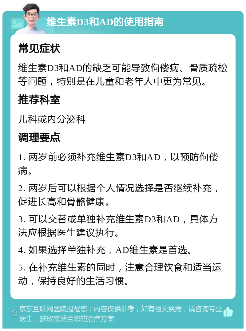 维生素D3和AD的使用指南 常见症状 维生素D3和AD的缺乏可能导致佝偻病、骨质疏松等问题，特别是在儿童和老年人中更为常见。 推荐科室 儿科或内分泌科 调理要点 1. 两岁前必须补充维生素D3和AD，以预防佝偻病。 2. 两岁后可以根据个人情况选择是否继续补充，促进长高和骨骼健康。 3. 可以交替或单独补充维生素D3和AD，具体方法应根据医生建议执行。 4. 如果选择单独补充，AD维生素是首选。 5. 在补充维生素的同时，注意合理饮食和适当运动，保持良好的生活习惯。