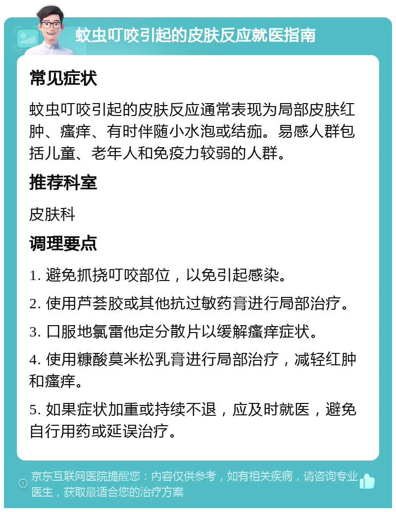 蚊虫叮咬引起的皮肤反应就医指南 常见症状 蚊虫叮咬引起的皮肤反应通常表现为局部皮肤红肿、瘙痒、有时伴随小水泡或结痂。易感人群包括儿童、老年人和免疫力较弱的人群。 推荐科室 皮肤科 调理要点 1. 避免抓挠叮咬部位，以免引起感染。 2. 使用芦荟胶或其他抗过敏药膏进行局部治疗。 3. 口服地氯雷他定分散片以缓解瘙痒症状。 4. 使用糠酸莫米松乳膏进行局部治疗，减轻红肿和瘙痒。 5. 如果症状加重或持续不退，应及时就医，避免自行用药或延误治疗。