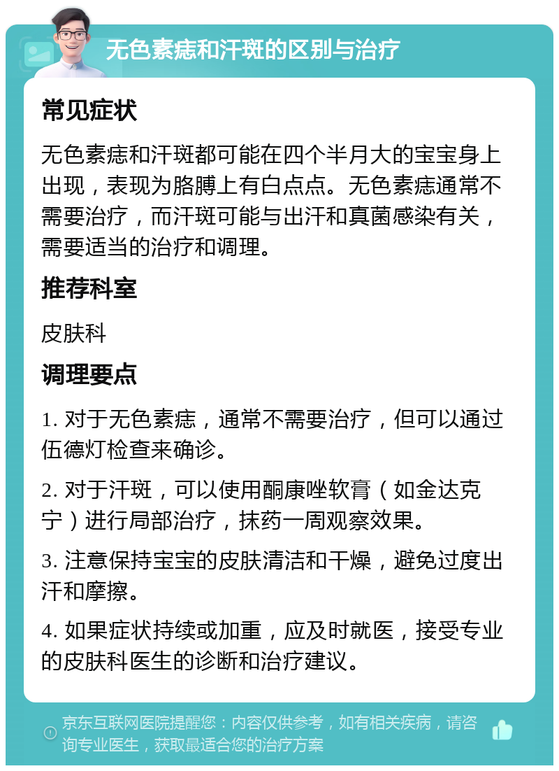 无色素痣和汗斑的区别与治疗 常见症状 无色素痣和汗斑都可能在四个半月大的宝宝身上出现，表现为胳膊上有白点点。无色素痣通常不需要治疗，而汗斑可能与出汗和真菌感染有关，需要适当的治疗和调理。 推荐科室 皮肤科 调理要点 1. 对于无色素痣，通常不需要治疗，但可以通过伍德灯检查来确诊。 2. 对于汗斑，可以使用酮康唑软膏（如金达克宁）进行局部治疗，抹药一周观察效果。 3. 注意保持宝宝的皮肤清洁和干燥，避免过度出汗和摩擦。 4. 如果症状持续或加重，应及时就医，接受专业的皮肤科医生的诊断和治疗建议。