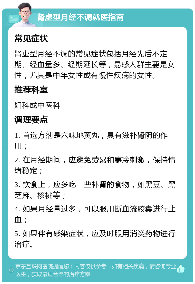 肾虚型月经不调就医指南 常见症状 肾虚型月经不调的常见症状包括月经先后不定期、经血量多、经期延长等，易感人群主要是女性，尤其是中年女性或有慢性疾病的女性。 推荐科室 妇科或中医科 调理要点 1. 首选方剂是六味地黄丸，具有滋补肾阴的作用； 2. 在月经期间，应避免劳累和寒冷刺激，保持情绪稳定； 3. 饮食上，应多吃一些补肾的食物，如黑豆、黑芝麻、核桃等； 4. 如果月经量过多，可以服用断血流胶囊进行止血； 5. 如果伴有感染症状，应及时服用消炎药物进行治疗。