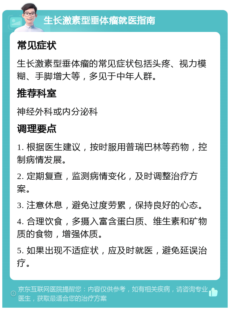 生长激素型垂体瘤就医指南 常见症状 生长激素型垂体瘤的常见症状包括头疼、视力模糊、手脚增大等，多见于中年人群。 推荐科室 神经外科或内分泌科 调理要点 1. 根据医生建议，按时服用普瑞巴林等药物，控制病情发展。 2. 定期复查，监测病情变化，及时调整治疗方案。 3. 注意休息，避免过度劳累，保持良好的心态。 4. 合理饮食，多摄入富含蛋白质、维生素和矿物质的食物，增强体质。 5. 如果出现不适症状，应及时就医，避免延误治疗。