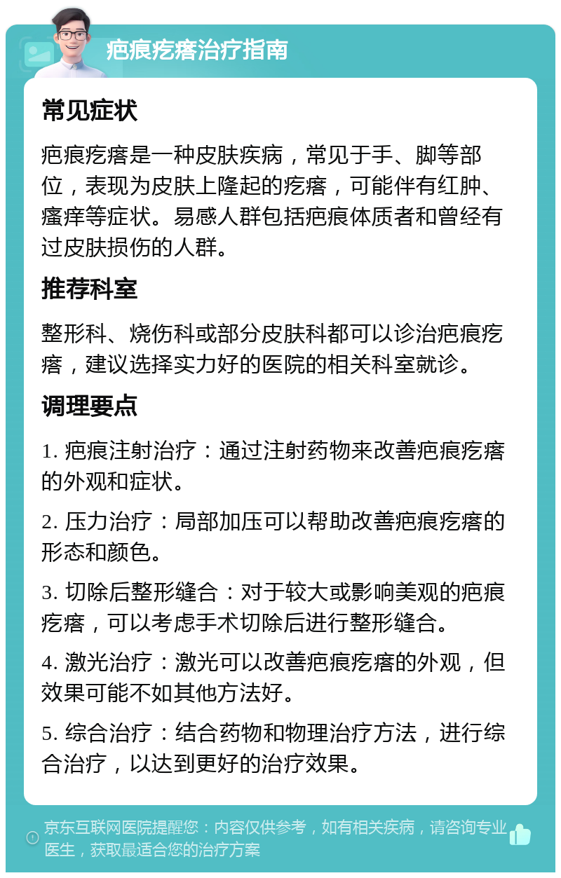 疤痕疙瘩治疗指南 常见症状 疤痕疙瘩是一种皮肤疾病，常见于手、脚等部位，表现为皮肤上隆起的疙瘩，可能伴有红肿、瘙痒等症状。易感人群包括疤痕体质者和曾经有过皮肤损伤的人群。 推荐科室 整形科、烧伤科或部分皮肤科都可以诊治疤痕疙瘩，建议选择实力好的医院的相关科室就诊。 调理要点 1. 疤痕注射治疗：通过注射药物来改善疤痕疙瘩的外观和症状。 2. 压力治疗：局部加压可以帮助改善疤痕疙瘩的形态和颜色。 3. 切除后整形缝合：对于较大或影响美观的疤痕疙瘩，可以考虑手术切除后进行整形缝合。 4. 激光治疗：激光可以改善疤痕疙瘩的外观，但效果可能不如其他方法好。 5. 综合治疗：结合药物和物理治疗方法，进行综合治疗，以达到更好的治疗效果。