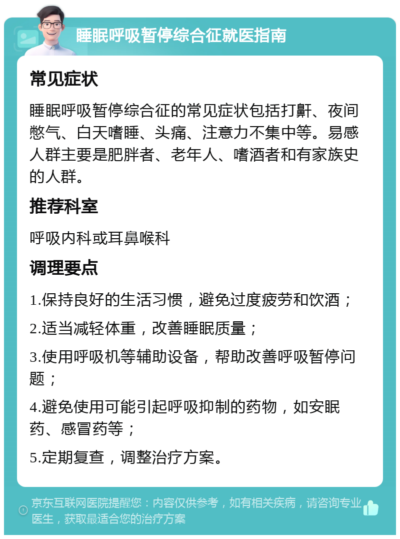 睡眠呼吸暂停综合征就医指南 常见症状 睡眠呼吸暂停综合征的常见症状包括打鼾、夜间憋气、白天嗜睡、头痛、注意力不集中等。易感人群主要是肥胖者、老年人、嗜酒者和有家族史的人群。 推荐科室 呼吸内科或耳鼻喉科 调理要点 1.保持良好的生活习惯，避免过度疲劳和饮酒； 2.适当减轻体重，改善睡眠质量； 3.使用呼吸机等辅助设备，帮助改善呼吸暂停问题； 4.避免使用可能引起呼吸抑制的药物，如安眠药、感冒药等； 5.定期复查，调整治疗方案。