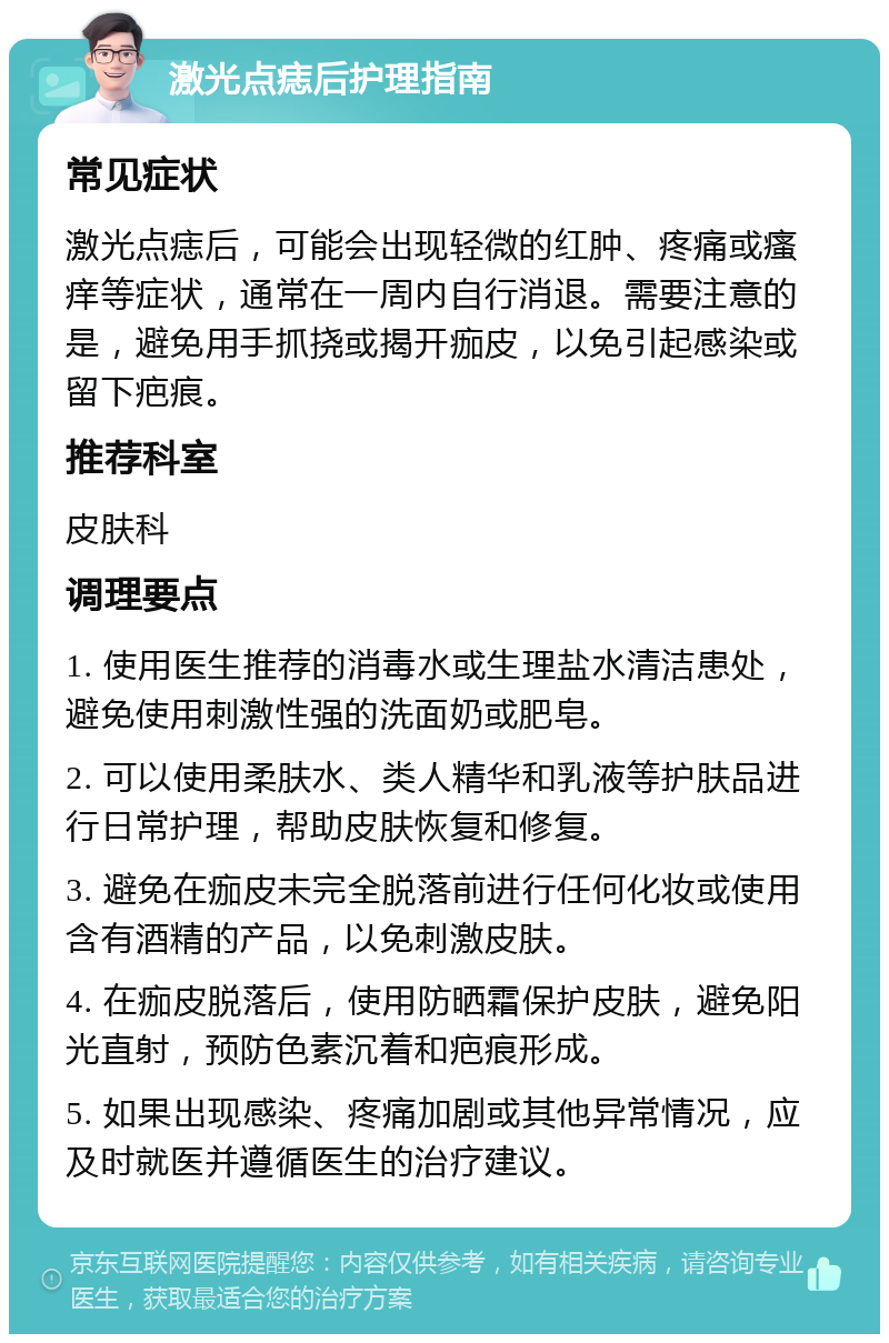 激光点痣后护理指南 常见症状 激光点痣后，可能会出现轻微的红肿、疼痛或瘙痒等症状，通常在一周内自行消退。需要注意的是，避免用手抓挠或揭开痂皮，以免引起感染或留下疤痕。 推荐科室 皮肤科 调理要点 1. 使用医生推荐的消毒水或生理盐水清洁患处，避免使用刺激性强的洗面奶或肥皂。 2. 可以使用柔肤水、类人精华和乳液等护肤品进行日常护理，帮助皮肤恢复和修复。 3. 避免在痂皮未完全脱落前进行任何化妆或使用含有酒精的产品，以免刺激皮肤。 4. 在痂皮脱落后，使用防晒霜保护皮肤，避免阳光直射，预防色素沉着和疤痕形成。 5. 如果出现感染、疼痛加剧或其他异常情况，应及时就医并遵循医生的治疗建议。