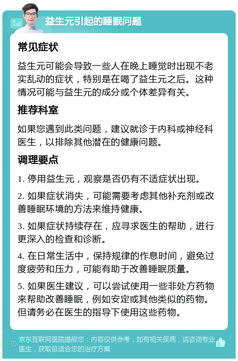 益生元引起的睡眠问题 常见症状 益生元可能会导致一些人在晚上睡觉时出现不老实乱动的症状，特别是在喝了益生元之后。这种情况可能与益生元的成分或个体差异有关。 推荐科室 如果您遇到此类问题，建议就诊于内科或神经科医生，以排除其他潜在的健康问题。 调理要点 1. 停用益生元，观察是否仍有不适症状出现。 2. 如果症状消失，可能需要考虑其他补充剂或改善睡眠环境的方法来维持健康。 3. 如果症状持续存在，应寻求医生的帮助，进行更深入的检查和诊断。 4. 在日常生活中，保持规律的作息时间，避免过度疲劳和压力，可能有助于改善睡眠质量。 5. 如果医生建议，可以尝试使用一些非处方药物来帮助改善睡眠，例如安定或其他类似的药物。但请务必在医生的指导下使用这些药物。