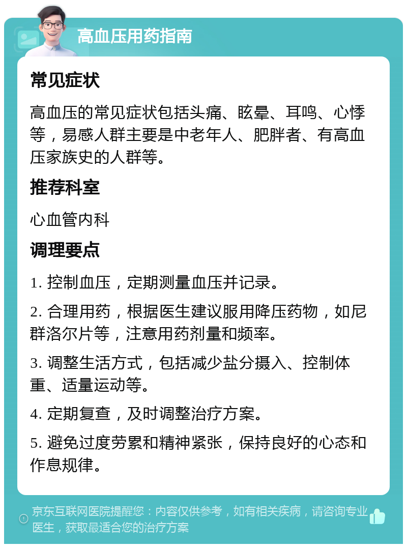 高血压用药指南 常见症状 高血压的常见症状包括头痛、眩晕、耳鸣、心悸等，易感人群主要是中老年人、肥胖者、有高血压家族史的人群等。 推荐科室 心血管内科 调理要点 1. 控制血压，定期测量血压并记录。 2. 合理用药，根据医生建议服用降压药物，如尼群洛尔片等，注意用药剂量和频率。 3. 调整生活方式，包括减少盐分摄入、控制体重、适量运动等。 4. 定期复查，及时调整治疗方案。 5. 避免过度劳累和精神紧张，保持良好的心态和作息规律。