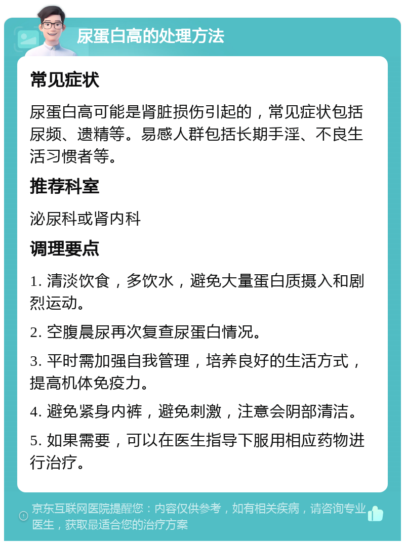 尿蛋白高的处理方法 常见症状 尿蛋白高可能是肾脏损伤引起的，常见症状包括尿频、遗精等。易感人群包括长期手淫、不良生活习惯者等。 推荐科室 泌尿科或肾内科 调理要点 1. 清淡饮食，多饮水，避免大量蛋白质摄入和剧烈运动。 2. 空腹晨尿再次复查尿蛋白情况。 3. 平时需加强自我管理，培养良好的生活方式，提高机体免疫力。 4. 避免紧身内裤，避免刺激，注意会阴部清洁。 5. 如果需要，可以在医生指导下服用相应药物进行治疗。