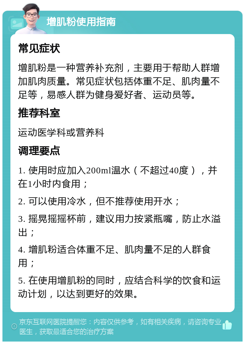 增肌粉使用指南 常见症状 增肌粉是一种营养补充剂，主要用于帮助人群增加肌肉质量。常见症状包括体重不足、肌肉量不足等，易感人群为健身爱好者、运动员等。 推荐科室 运动医学科或营养科 调理要点 1. 使用时应加入200ml温水（不超过40度），并在1小时内食用； 2. 可以使用冷水，但不推荐使用开水； 3. 摇晃摇摇杯前，建议用力按紧瓶嘴，防止水溢出； 4. 增肌粉适合体重不足、肌肉量不足的人群食用； 5. 在使用增肌粉的同时，应结合科学的饮食和运动计划，以达到更好的效果。