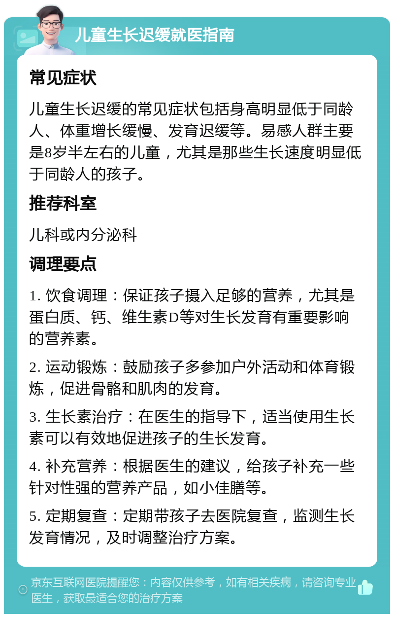 儿童生长迟缓就医指南 常见症状 儿童生长迟缓的常见症状包括身高明显低于同龄人、体重增长缓慢、发育迟缓等。易感人群主要是8岁半左右的儿童，尤其是那些生长速度明显低于同龄人的孩子。 推荐科室 儿科或内分泌科 调理要点 1. 饮食调理：保证孩子摄入足够的营养，尤其是蛋白质、钙、维生素D等对生长发育有重要影响的营养素。 2. 运动锻炼：鼓励孩子多参加户外活动和体育锻炼，促进骨骼和肌肉的发育。 3. 生长素治疗：在医生的指导下，适当使用生长素可以有效地促进孩子的生长发育。 4. 补充营养：根据医生的建议，给孩子补充一些针对性强的营养产品，如小佳膳等。 5. 定期复查：定期带孩子去医院复查，监测生长发育情况，及时调整治疗方案。