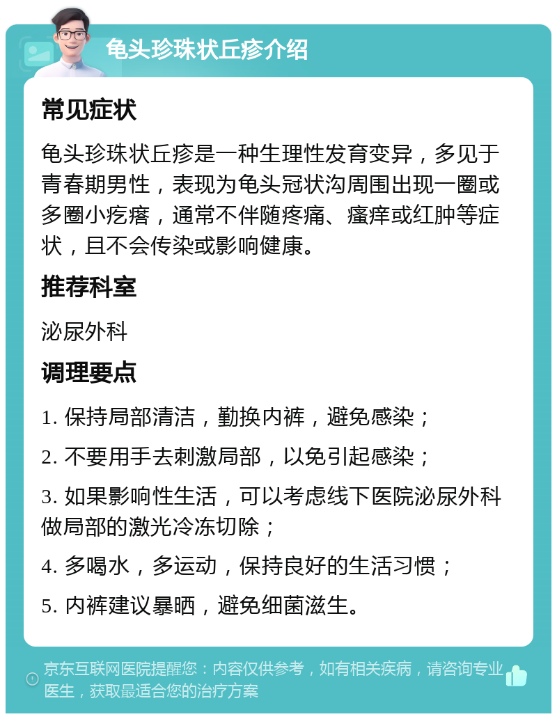 龟头珍珠状丘疹介绍 常见症状 龟头珍珠状丘疹是一种生理性发育变异，多见于青春期男性，表现为龟头冠状沟周围出现一圈或多圈小疙瘩，通常不伴随疼痛、瘙痒或红肿等症状，且不会传染或影响健康。 推荐科室 泌尿外科 调理要点 1. 保持局部清洁，勤换内裤，避免感染； 2. 不要用手去刺激局部，以免引起感染； 3. 如果影响性生活，可以考虑线下医院泌尿外科做局部的激光冷冻切除； 4. 多喝水，多运动，保持良好的生活习惯； 5. 内裤建议暴晒，避免细菌滋生。