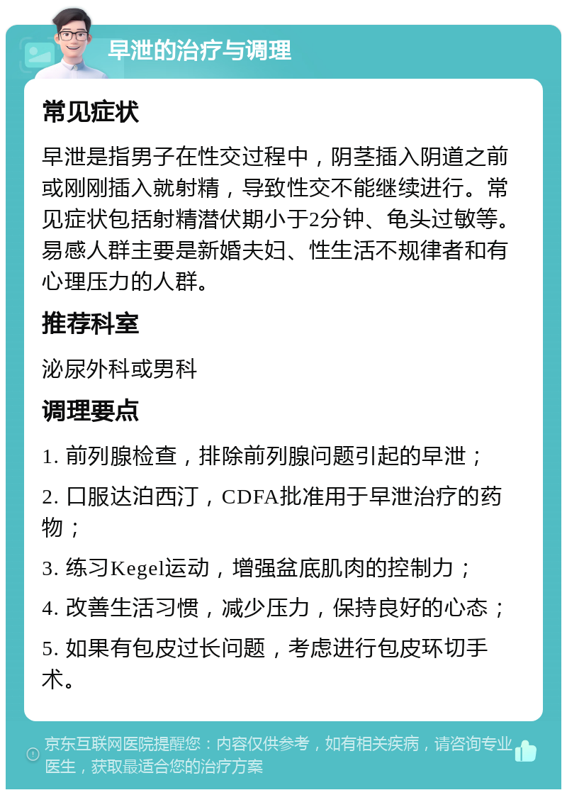 早泄的治疗与调理 常见症状 早泄是指男子在性交过程中，阴茎插入阴道之前或刚刚插入就射精，导致性交不能继续进行。常见症状包括射精潜伏期小于2分钟、龟头过敏等。易感人群主要是新婚夫妇、性生活不规律者和有心理压力的人群。 推荐科室 泌尿外科或男科 调理要点 1. 前列腺检查，排除前列腺问题引起的早泄； 2. 口服达泊西汀，CDFA批准用于早泄治疗的药物； 3. 练习Kegel运动，增强盆底肌肉的控制力； 4. 改善生活习惯，减少压力，保持良好的心态； 5. 如果有包皮过长问题，考虑进行包皮环切手术。