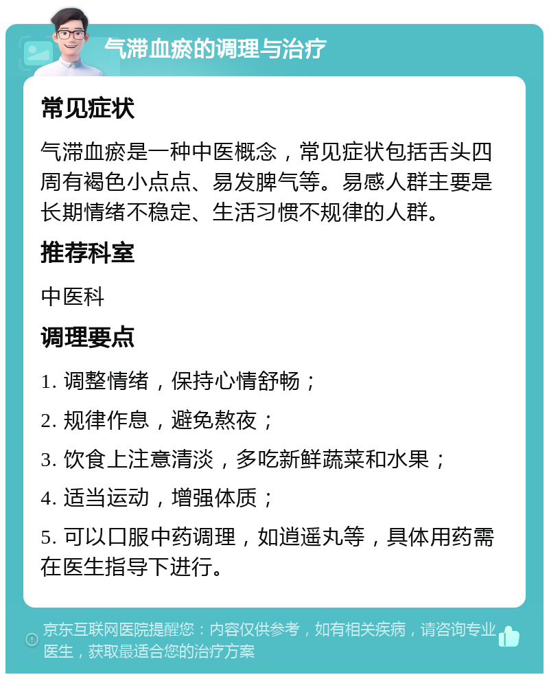 气滞血瘀的调理与治疗 常见症状 气滞血瘀是一种中医概念，常见症状包括舌头四周有褐色小点点、易发脾气等。易感人群主要是长期情绪不稳定、生活习惯不规律的人群。 推荐科室 中医科 调理要点 1. 调整情绪，保持心情舒畅； 2. 规律作息，避免熬夜； 3. 饮食上注意清淡，多吃新鲜蔬菜和水果； 4. 适当运动，增强体质； 5. 可以口服中药调理，如逍遥丸等，具体用药需在医生指导下进行。