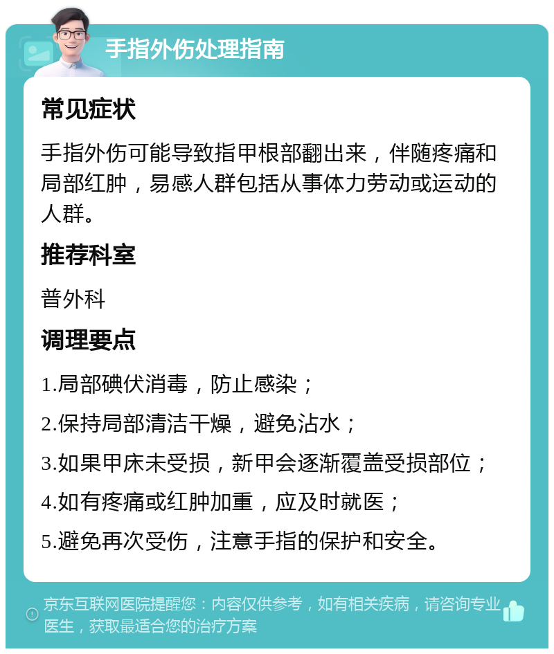 手指外伤处理指南 常见症状 手指外伤可能导致指甲根部翻出来，伴随疼痛和局部红肿，易感人群包括从事体力劳动或运动的人群。 推荐科室 普外科 调理要点 1.局部碘伏消毒，防止感染； 2.保持局部清洁干燥，避免沾水； 3.如果甲床未受损，新甲会逐渐覆盖受损部位； 4.如有疼痛或红肿加重，应及时就医； 5.避免再次受伤，注意手指的保护和安全。