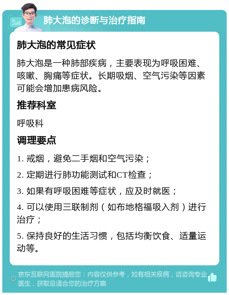 肺大泡的诊断与治疗指南 肺大泡的常见症状 肺大泡是一种肺部疾病，主要表现为呼吸困难、咳嗽、胸痛等症状。长期吸烟、空气污染等因素可能会增加患病风险。 推荐科室 呼吸科 调理要点 1. 戒烟，避免二手烟和空气污染； 2. 定期进行肺功能测试和CT检查； 3. 如果有呼吸困难等症状，应及时就医； 4. 可以使用三联制剂（如布地格福吸入剂）进行治疗； 5. 保持良好的生活习惯，包括均衡饮食、适量运动等。