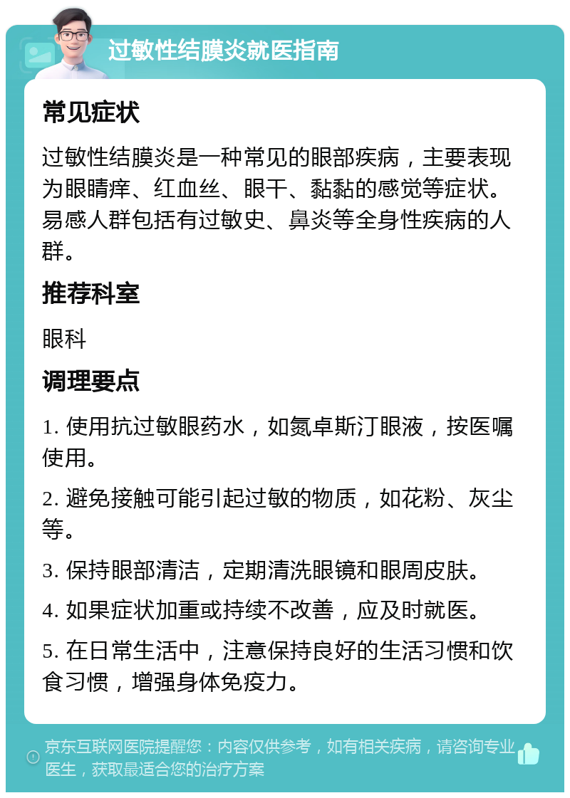 过敏性结膜炎就医指南 常见症状 过敏性结膜炎是一种常见的眼部疾病，主要表现为眼睛痒、红血丝、眼干、黏黏的感觉等症状。易感人群包括有过敏史、鼻炎等全身性疾病的人群。 推荐科室 眼科 调理要点 1. 使用抗过敏眼药水，如氮卓斯汀眼液，按医嘱使用。 2. 避免接触可能引起过敏的物质，如花粉、灰尘等。 3. 保持眼部清洁，定期清洗眼镜和眼周皮肤。 4. 如果症状加重或持续不改善，应及时就医。 5. 在日常生活中，注意保持良好的生活习惯和饮食习惯，增强身体免疫力。