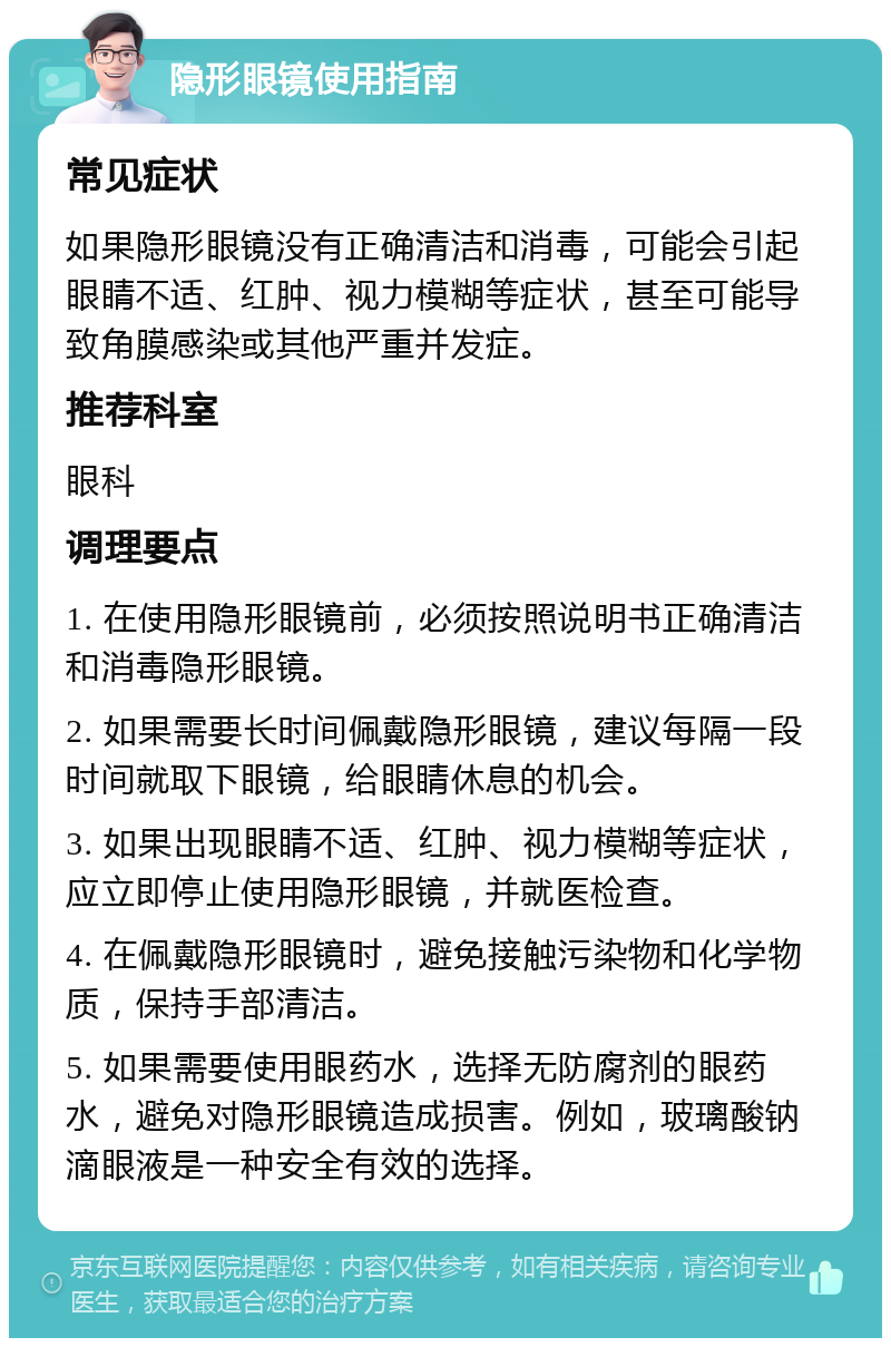 隐形眼镜使用指南 常见症状 如果隐形眼镜没有正确清洁和消毒，可能会引起眼睛不适、红肿、视力模糊等症状，甚至可能导致角膜感染或其他严重并发症。 推荐科室 眼科 调理要点 1. 在使用隐形眼镜前，必须按照说明书正确清洁和消毒隐形眼镜。 2. 如果需要长时间佩戴隐形眼镜，建议每隔一段时间就取下眼镜，给眼睛休息的机会。 3. 如果出现眼睛不适、红肿、视力模糊等症状，应立即停止使用隐形眼镜，并就医检查。 4. 在佩戴隐形眼镜时，避免接触污染物和化学物质，保持手部清洁。 5. 如果需要使用眼药水，选择无防腐剂的眼药水，避免对隐形眼镜造成损害。例如，玻璃酸钠滴眼液是一种安全有效的选择。