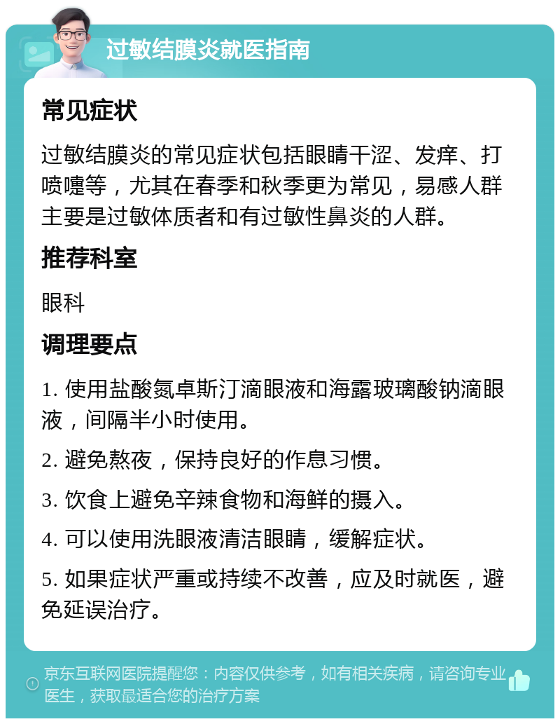 过敏结膜炎就医指南 常见症状 过敏结膜炎的常见症状包括眼睛干涩、发痒、打喷嚏等，尤其在春季和秋季更为常见，易感人群主要是过敏体质者和有过敏性鼻炎的人群。 推荐科室 眼科 调理要点 1. 使用盐酸氮卓斯汀滴眼液和海露玻璃酸钠滴眼液，间隔半小时使用。 2. 避免熬夜，保持良好的作息习惯。 3. 饮食上避免辛辣食物和海鲜的摄入。 4. 可以使用洗眼液清洁眼睛，缓解症状。 5. 如果症状严重或持续不改善，应及时就医，避免延误治疗。