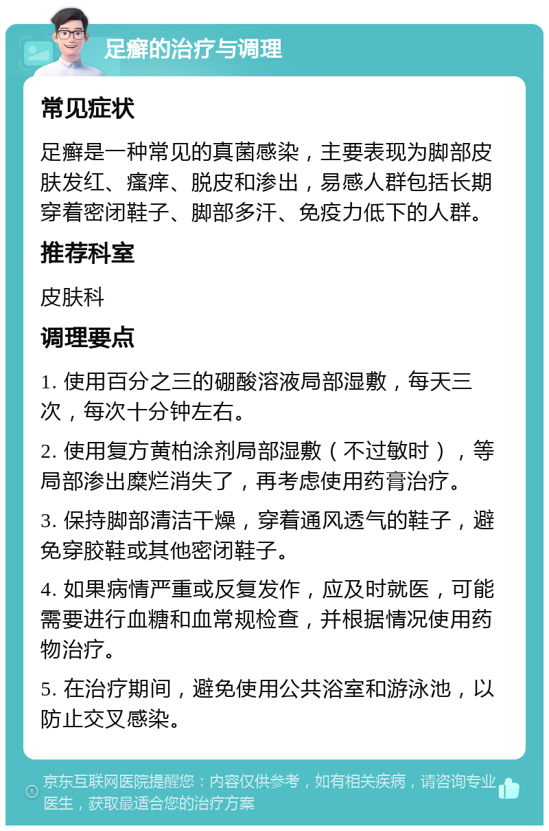 足癣的治疗与调理 常见症状 足癣是一种常见的真菌感染，主要表现为脚部皮肤发红、瘙痒、脱皮和渗出，易感人群包括长期穿着密闭鞋子、脚部多汗、免疫力低下的人群。 推荐科室 皮肤科 调理要点 1. 使用百分之三的硼酸溶液局部湿敷，每天三次，每次十分钟左右。 2. 使用复方黄柏涂剂局部湿敷（不过敏时），等局部渗出糜烂消失了，再考虑使用药膏治疗。 3. 保持脚部清洁干燥，穿着通风透气的鞋子，避免穿胶鞋或其他密闭鞋子。 4. 如果病情严重或反复发作，应及时就医，可能需要进行血糖和血常规检查，并根据情况使用药物治疗。 5. 在治疗期间，避免使用公共浴室和游泳池，以防止交叉感染。