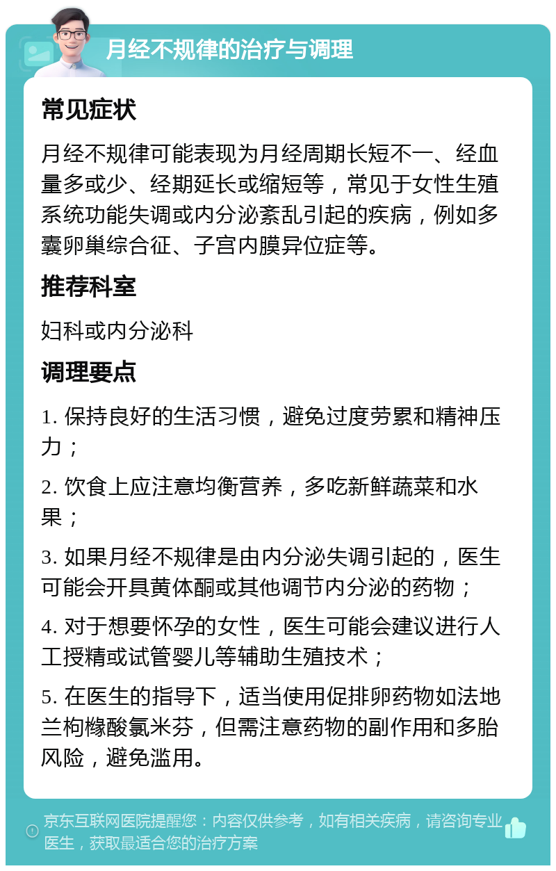 月经不规律的治疗与调理 常见症状 月经不规律可能表现为月经周期长短不一、经血量多或少、经期延长或缩短等，常见于女性生殖系统功能失调或内分泌紊乱引起的疾病，例如多囊卵巢综合征、子宫内膜异位症等。 推荐科室 妇科或内分泌科 调理要点 1. 保持良好的生活习惯，避免过度劳累和精神压力； 2. 饮食上应注意均衡营养，多吃新鲜蔬菜和水果； 3. 如果月经不规律是由内分泌失调引起的，医生可能会开具黄体酮或其他调节内分泌的药物； 4. 对于想要怀孕的女性，医生可能会建议进行人工授精或试管婴儿等辅助生殖技术； 5. 在医生的指导下，适当使用促排卵药物如法地兰枸橼酸氯米芬，但需注意药物的副作用和多胎风险，避免滥用。