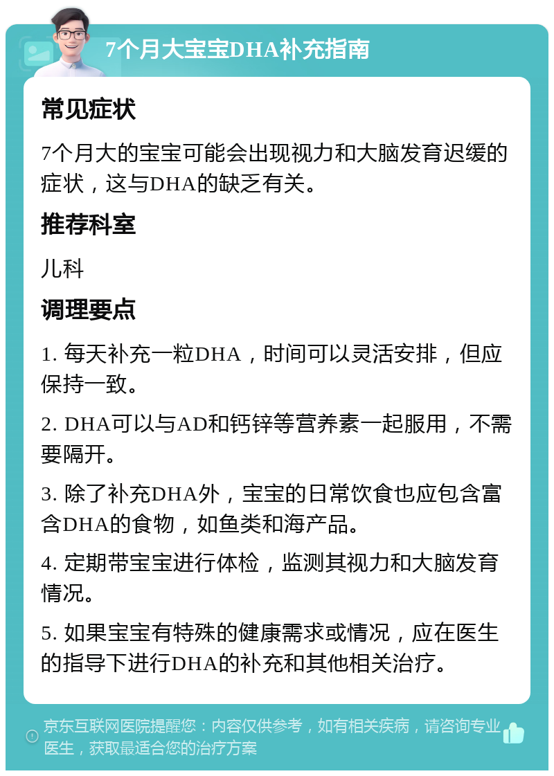 7个月大宝宝DHA补充指南 常见症状 7个月大的宝宝可能会出现视力和大脑发育迟缓的症状，这与DHA的缺乏有关。 推荐科室 儿科 调理要点 1. 每天补充一粒DHA，时间可以灵活安排，但应保持一致。 2. DHA可以与AD和钙锌等营养素一起服用，不需要隔开。 3. 除了补充DHA外，宝宝的日常饮食也应包含富含DHA的食物，如鱼类和海产品。 4. 定期带宝宝进行体检，监测其视力和大脑发育情况。 5. 如果宝宝有特殊的健康需求或情况，应在医生的指导下进行DHA的补充和其他相关治疗。