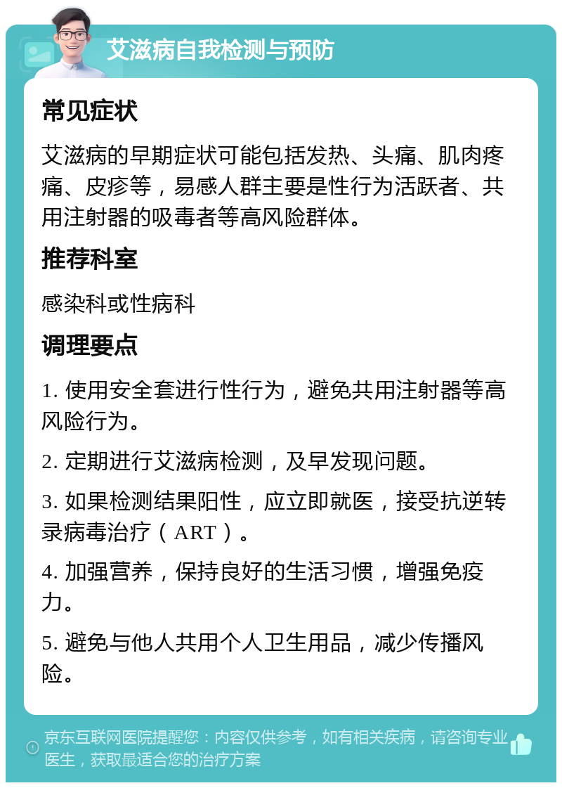 艾滋病自我检测与预防 常见症状 艾滋病的早期症状可能包括发热、头痛、肌肉疼痛、皮疹等，易感人群主要是性行为活跃者、共用注射器的吸毒者等高风险群体。 推荐科室 感染科或性病科 调理要点 1. 使用安全套进行性行为，避免共用注射器等高风险行为。 2. 定期进行艾滋病检测，及早发现问题。 3. 如果检测结果阳性，应立即就医，接受抗逆转录病毒治疗（ART）。 4. 加强营养，保持良好的生活习惯，增强免疫力。 5. 避免与他人共用个人卫生用品，减少传播风险。