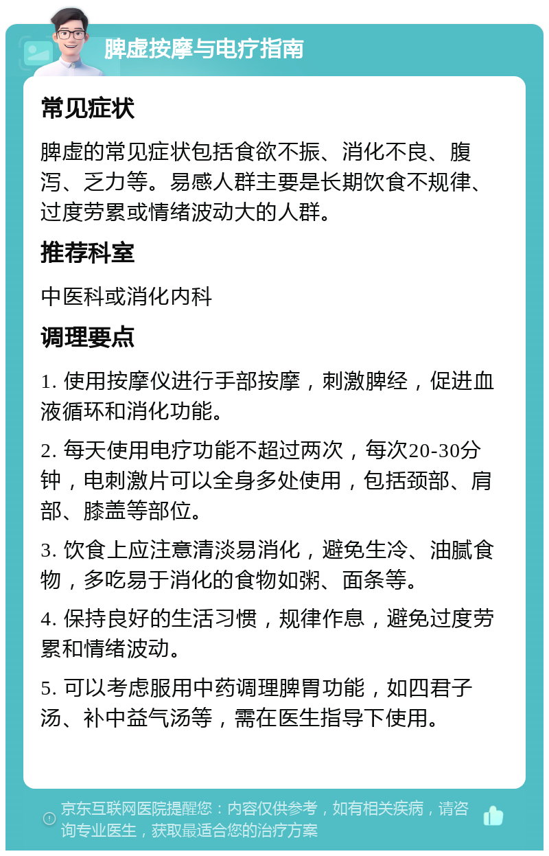 脾虚按摩与电疗指南 常见症状 脾虚的常见症状包括食欲不振、消化不良、腹泻、乏力等。易感人群主要是长期饮食不规律、过度劳累或情绪波动大的人群。 推荐科室 中医科或消化内科 调理要点 1. 使用按摩仪进行手部按摩，刺激脾经，促进血液循环和消化功能。 2. 每天使用电疗功能不超过两次，每次20-30分钟，电刺激片可以全身多处使用，包括颈部、肩部、膝盖等部位。 3. 饮食上应注意清淡易消化，避免生冷、油腻食物，多吃易于消化的食物如粥、面条等。 4. 保持良好的生活习惯，规律作息，避免过度劳累和情绪波动。 5. 可以考虑服用中药调理脾胃功能，如四君子汤、补中益气汤等，需在医生指导下使用。