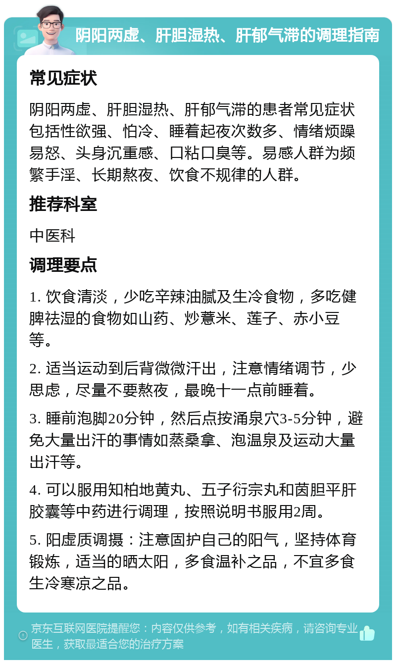 阴阳两虚、肝胆湿热、肝郁气滞的调理指南 常见症状 阴阳两虚、肝胆湿热、肝郁气滞的患者常见症状包括性欲强、怕冷、睡着起夜次数多、情绪烦躁易怒、头身沉重感、口粘口臭等。易感人群为频繁手淫、长期熬夜、饮食不规律的人群。 推荐科室 中医科 调理要点 1. 饮食清淡，少吃辛辣油腻及生冷食物，多吃健脾祛湿的食物如山药、炒薏米、莲子、赤小豆等。 2. 适当运动到后背微微汗出，注意情绪调节，少思虑，尽量不要熬夜，最晚十一点前睡着。 3. 睡前泡脚20分钟，然后点按涌泉穴3-5分钟，避免大量出汗的事情如蒸桑拿、泡温泉及运动大量出汗等。 4. 可以服用知柏地黄丸、五子衍宗丸和茵胆平肝胶囊等中药进行调理，按照说明书服用2周。 5. 阳虚质调摄：注意固护自己的阳气，坚持体育锻炼，适当的晒太阳，多食温补之品，不宜多食生冷寒凉之品。