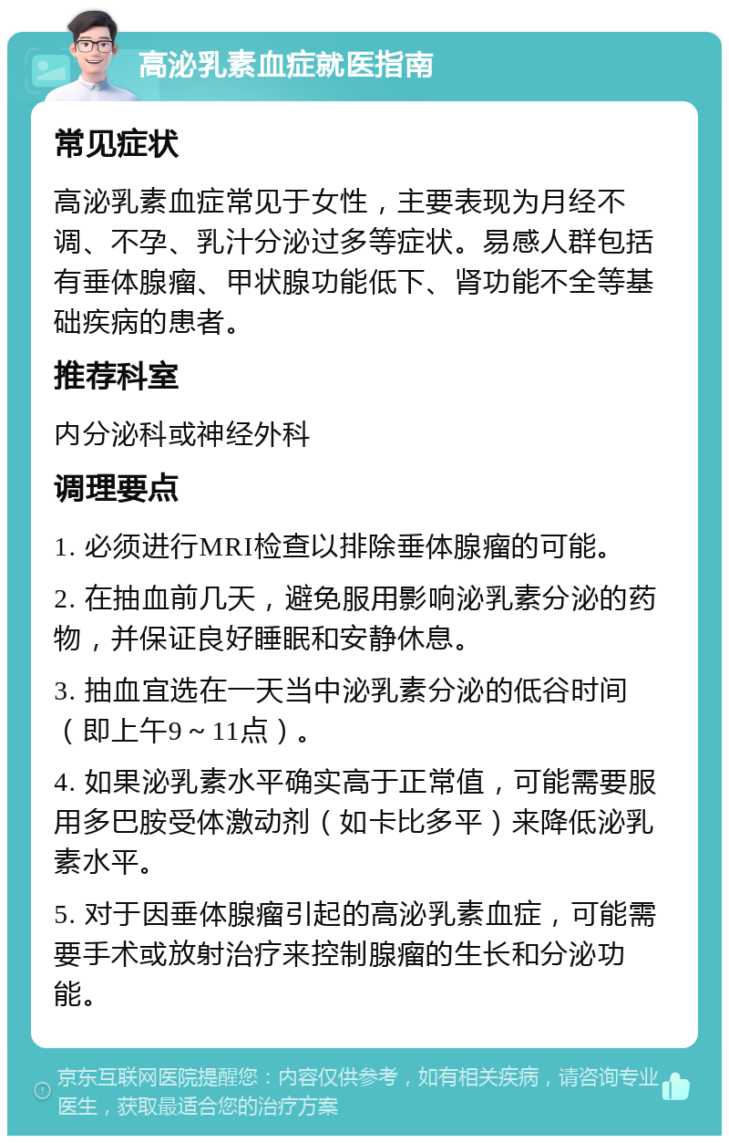 高泌乳素血症就医指南 常见症状 高泌乳素血症常见于女性，主要表现为月经不调、不孕、乳汁分泌过多等症状。易感人群包括有垂体腺瘤、甲状腺功能低下、肾功能不全等基础疾病的患者。 推荐科室 内分泌科或神经外科 调理要点 1. 必须进行MRI检查以排除垂体腺瘤的可能。 2. 在抽血前几天，避免服用影响泌乳素分泌的药物，并保证良好睡眠和安静休息。 3. 抽血宜选在一天当中泌乳素分泌的低谷时间（即上午9～11点）。 4. 如果泌乳素水平确实高于正常值，可能需要服用多巴胺受体激动剂（如卡比多平）来降低泌乳素水平。 5. 对于因垂体腺瘤引起的高泌乳素血症，可能需要手术或放射治疗来控制腺瘤的生长和分泌功能。