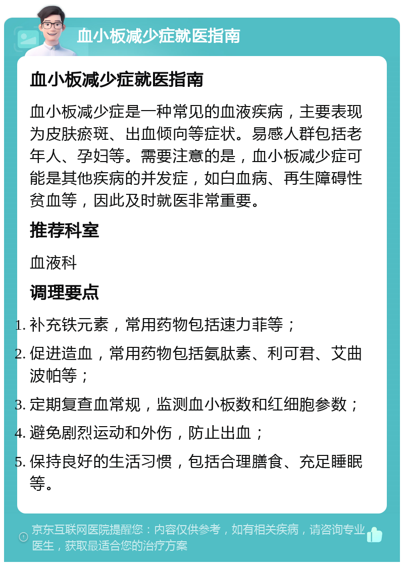 血小板减少症就医指南 血小板减少症就医指南 血小板减少症是一种常见的血液疾病，主要表现为皮肤瘀斑、出血倾向等症状。易感人群包括老年人、孕妇等。需要注意的是，血小板减少症可能是其他疾病的并发症，如白血病、再生障碍性贫血等，因此及时就医非常重要。 推荐科室 血液科 调理要点 补充铁元素，常用药物包括速力菲等； 促进造血，常用药物包括氨肽素、利可君、艾曲波帕等； 定期复查血常规，监测血小板数和红细胞参数； 避免剧烈运动和外伤，防止出血； 保持良好的生活习惯，包括合理膳食、充足睡眠等。