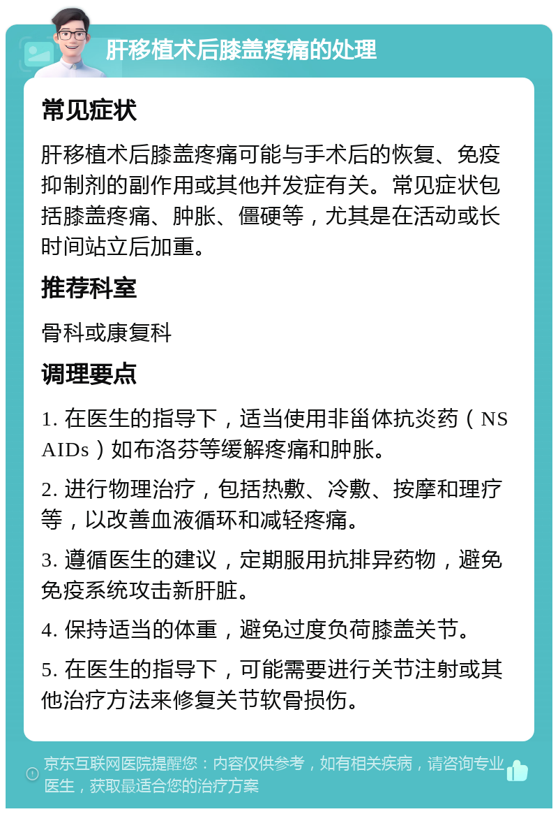 肝移植术后膝盖疼痛的处理 常见症状 肝移植术后膝盖疼痛可能与手术后的恢复、免疫抑制剂的副作用或其他并发症有关。常见症状包括膝盖疼痛、肿胀、僵硬等，尤其是在活动或长时间站立后加重。 推荐科室 骨科或康复科 调理要点 1. 在医生的指导下，适当使用非甾体抗炎药（NSAIDs）如布洛芬等缓解疼痛和肿胀。 2. 进行物理治疗，包括热敷、冷敷、按摩和理疗等，以改善血液循环和减轻疼痛。 3. 遵循医生的建议，定期服用抗排异药物，避免免疫系统攻击新肝脏。 4. 保持适当的体重，避免过度负荷膝盖关节。 5. 在医生的指导下，可能需要进行关节注射或其他治疗方法来修复关节软骨损伤。