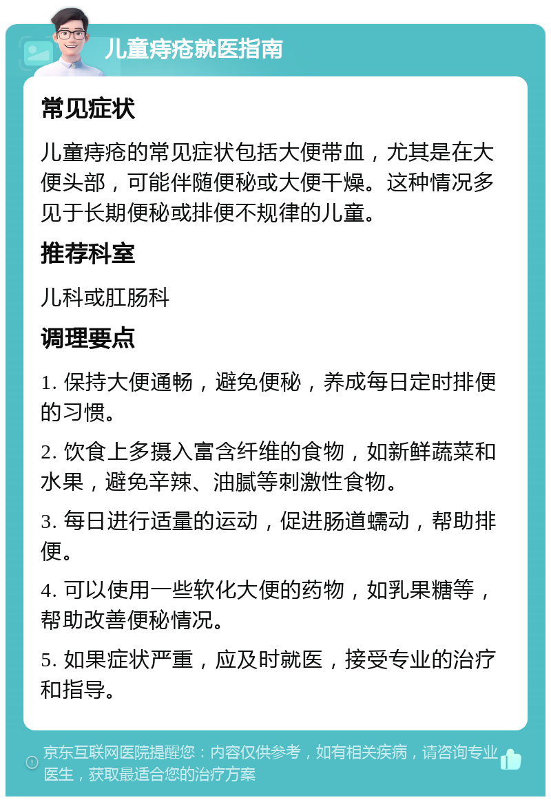 儿童痔疮就医指南 常见症状 儿童痔疮的常见症状包括大便带血，尤其是在大便头部，可能伴随便秘或大便干燥。这种情况多见于长期便秘或排便不规律的儿童。 推荐科室 儿科或肛肠科 调理要点 1. 保持大便通畅，避免便秘，养成每日定时排便的习惯。 2. 饮食上多摄入富含纤维的食物，如新鲜蔬菜和水果，避免辛辣、油腻等刺激性食物。 3. 每日进行适量的运动，促进肠道蠕动，帮助排便。 4. 可以使用一些软化大便的药物，如乳果糖等，帮助改善便秘情况。 5. 如果症状严重，应及时就医，接受专业的治疗和指导。