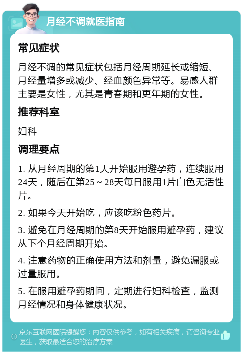 月经不调就医指南 常见症状 月经不调的常见症状包括月经周期延长或缩短、月经量增多或减少、经血颜色异常等。易感人群主要是女性，尤其是青春期和更年期的女性。 推荐科室 妇科 调理要点 1. 从月经周期的第1天开始服用避孕药，连续服用24天，随后在第25～28天每日服用1片白色无活性片。 2. 如果今天开始吃，应该吃粉色药片。 3. 避免在月经周期的第8天开始服用避孕药，建议从下个月经周期开始。 4. 注意药物的正确使用方法和剂量，避免漏服或过量服用。 5. 在服用避孕药期间，定期进行妇科检查，监测月经情况和身体健康状况。