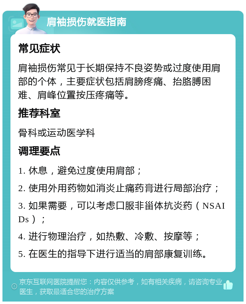 肩袖损伤就医指南 常见症状 肩袖损伤常见于长期保持不良姿势或过度使用肩部的个体，主要症状包括肩膀疼痛、抬胳膊困难、肩峰位置按压疼痛等。 推荐科室 骨科或运动医学科 调理要点 1. 休息，避免过度使用肩部； 2. 使用外用药物如消炎止痛药膏进行局部治疗； 3. 如果需要，可以考虑口服非甾体抗炎药（NSAIDs）； 4. 进行物理治疗，如热敷、冷敷、按摩等； 5. 在医生的指导下进行适当的肩部康复训练。