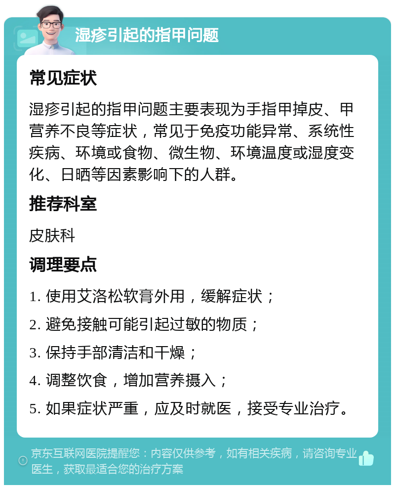 湿疹引起的指甲问题 常见症状 湿疹引起的指甲问题主要表现为手指甲掉皮、甲营养不良等症状，常见于免疫功能异常、系统性疾病、环境或食物、微生物、环境温度或湿度变化、日晒等因素影响下的人群。 推荐科室 皮肤科 调理要点 1. 使用艾洛松软膏外用，缓解症状； 2. 避免接触可能引起过敏的物质； 3. 保持手部清洁和干燥； 4. 调整饮食，增加营养摄入； 5. 如果症状严重，应及时就医，接受专业治疗。