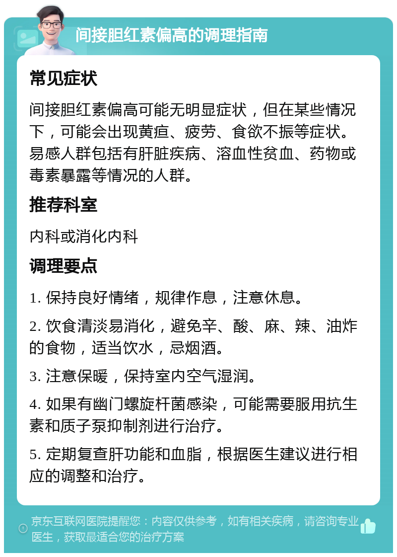 间接胆红素偏高的调理指南 常见症状 间接胆红素偏高可能无明显症状，但在某些情况下，可能会出现黄疸、疲劳、食欲不振等症状。易感人群包括有肝脏疾病、溶血性贫血、药物或毒素暴露等情况的人群。 推荐科室 内科或消化内科 调理要点 1. 保持良好情绪，规律作息，注意休息。 2. 饮食清淡易消化，避免辛、酸、麻、辣、油炸的食物，适当饮水，忌烟酒。 3. 注意保暖，保持室内空气湿润。 4. 如果有幽门螺旋杆菌感染，可能需要服用抗生素和质子泵抑制剂进行治疗。 5. 定期复查肝功能和血脂，根据医生建议进行相应的调整和治疗。