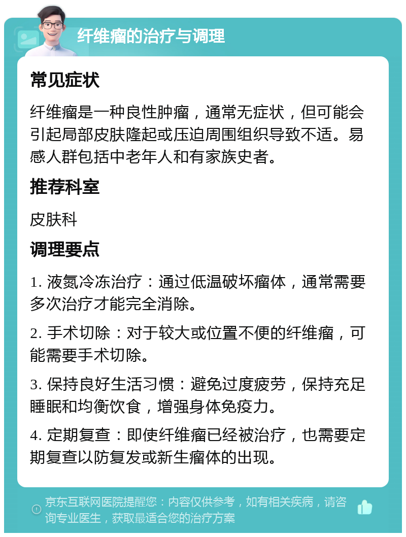 纤维瘤的治疗与调理 常见症状 纤维瘤是一种良性肿瘤，通常无症状，但可能会引起局部皮肤隆起或压迫周围组织导致不适。易感人群包括中老年人和有家族史者。 推荐科室 皮肤科 调理要点 1. 液氮冷冻治疗：通过低温破坏瘤体，通常需要多次治疗才能完全消除。 2. 手术切除：对于较大或位置不便的纤维瘤，可能需要手术切除。 3. 保持良好生活习惯：避免过度疲劳，保持充足睡眠和均衡饮食，增强身体免疫力。 4. 定期复查：即使纤维瘤已经被治疗，也需要定期复查以防复发或新生瘤体的出现。