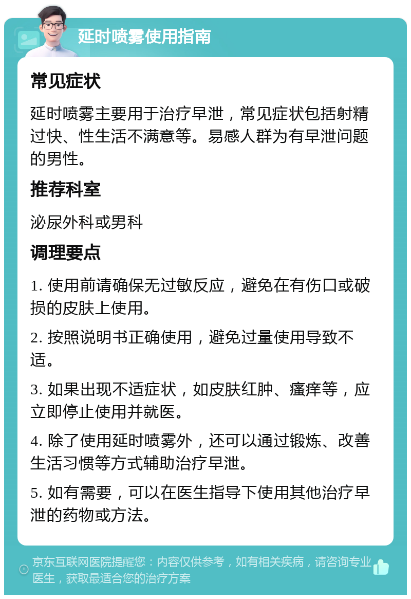 延时喷雾使用指南 常见症状 延时喷雾主要用于治疗早泄，常见症状包括射精过快、性生活不满意等。易感人群为有早泄问题的男性。 推荐科室 泌尿外科或男科 调理要点 1. 使用前请确保无过敏反应，避免在有伤口或破损的皮肤上使用。 2. 按照说明书正确使用，避免过量使用导致不适。 3. 如果出现不适症状，如皮肤红肿、瘙痒等，应立即停止使用并就医。 4. 除了使用延时喷雾外，还可以通过锻炼、改善生活习惯等方式辅助治疗早泄。 5. 如有需要，可以在医生指导下使用其他治疗早泄的药物或方法。