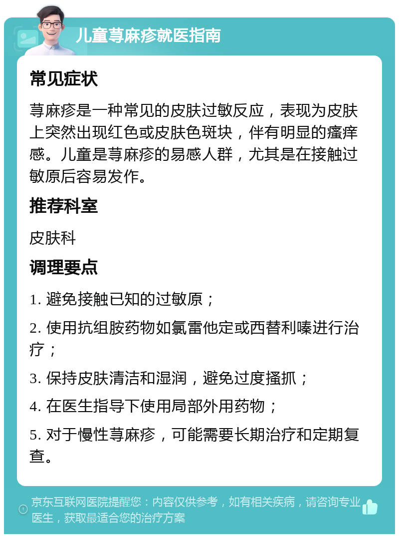 儿童荨麻疹就医指南 常见症状 荨麻疹是一种常见的皮肤过敏反应，表现为皮肤上突然出现红色或皮肤色斑块，伴有明显的瘙痒感。儿童是荨麻疹的易感人群，尤其是在接触过敏原后容易发作。 推荐科室 皮肤科 调理要点 1. 避免接触已知的过敏原； 2. 使用抗组胺药物如氯雷他定或西替利嗪进行治疗； 3. 保持皮肤清洁和湿润，避免过度搔抓； 4. 在医生指导下使用局部外用药物； 5. 对于慢性荨麻疹，可能需要长期治疗和定期复查。